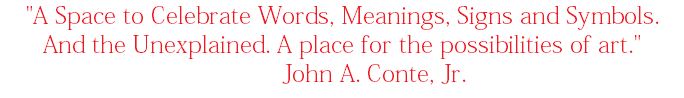 "A Space to Celebrate Words, Meanings, Signs and Symbols. And the Unexplained. A place for the possibilities of art." John A. Conte, Jr. 