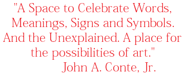 "A Space to Celebrate Words, Meanings, Signs and Symbols. And the Unexplained. A place for the possibilities of art." John A. Conte, Jr. 